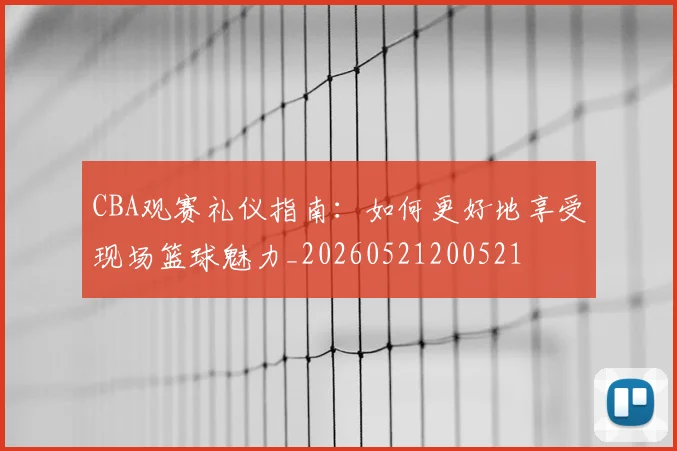 CBA观赛礼仪指南：如何更好地享受现场篮球魅力_20260521200521