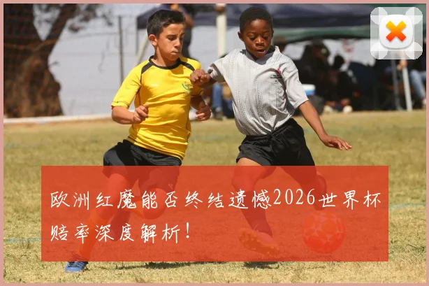 欧洲红魔能否终结遗憾2026世界杯赔率深度解析！
